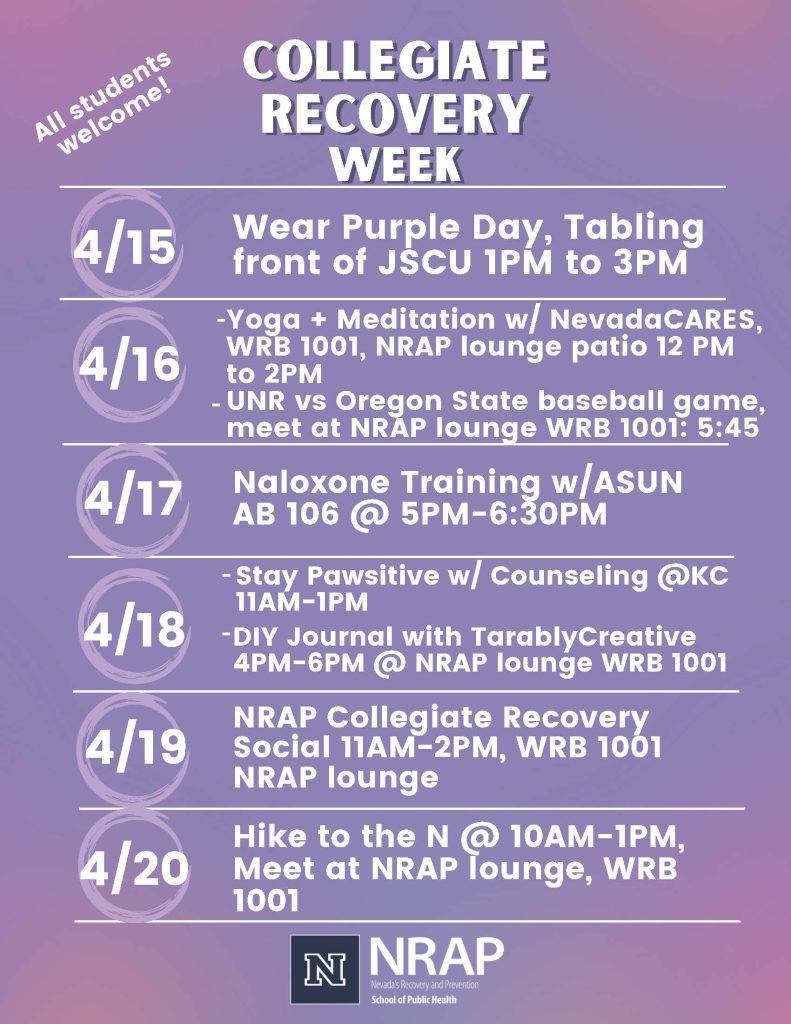 All students welcome! 
Collegiate Recovery Week

4/15 
- Wear Purple Day, Tabling
front of JSCU 1PM to 3PM

4/16 
- Yoga + Meditation w/ NevadaCARES, WRB 1001, NRAP lounge patio 12 PM to 2PM
- UNR vs Oregon State baseball game, meet at NRAP lounge WRB 1001: 5:45

4/17
- Naloxone Training w/ASUN
AB 106 @ 5PM-6:30PM 

4/18 
- Stay Pawsitive w/ Counseling @KC
11AM-1PM
- DIY Journal with TarablyCreative
4PM-6PM @ NRAP lounge WRB 1001

4/19 NRAP Collegiate Recovery
Social 11AM-2PM, WRB 1001
NRAP lounge

4/20 Hike to the N @ 10AM-1PM,
Meet at NRAP lounge, WRB 1001